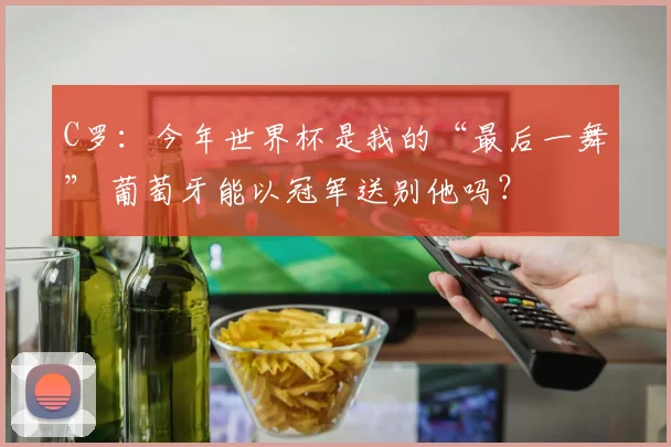 C罗：今年世界杯是我的“最后一舞” 葡萄牙能以冠军送别他吗？